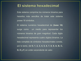 Este sistema comprime los números binarios para
hacerlos más sencillos de tratar este sistema
posee 16 símbolos.
El sistema numérico hexadecimal de (base 16)
surge como un medio para representar los
números binarios de gran magnitud. Cada digito
hexadecimal representa cuatro dígitos binarios. La
lista completa de símbolos hexadecimales consta,
por lo tanto, del 0, 1, 2, 3, 4, 5, 6, 7, 8, 9, A, B, C,
D, E y F, en orden ascendente de valor.
 