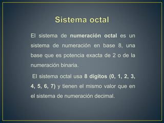 El sistema de numeración octal es un
sistema de numeración en base 8, una
base que es potencia exacta de 2 o de la
numeración binaria.
El sistema octal usa 8 dígitos (0, 1, 2, 3,
4, 5, 6, 7) y tienen el mismo valor que en
el sistema de numeración decimal.
 