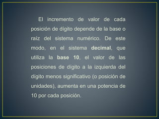 El incremento de valor de cada
posición de dígito depende de la base o
raíz del sistema numérico. De este
modo, en el sistema decimal, que
utiliza la base 10, el valor de las
posiciones de dígito a la izquierda del
dígito menos significativo (o posición de
unidades), aumenta en una potencia de
10 por cada posición.
 