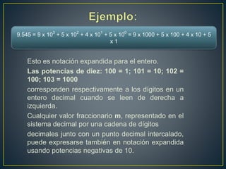 Esto es notación expandida para el entero.
Las potencias de diez: 100 = 1; 101 = 10; 102 =
100; 103 = 1000
corresponden respectivamente a los dígitos en un
entero decimal cuando se leen de derecha a
izquierda.
Cualquier valor fraccionario m, representado en el
sistema decimal por una cadena de dígitos
decimales junto con un punto decimal intercalado,
puede expresarse también en notación expandida
usando potencias negativas de 10.
9.545 = 9 x 10
3
+ 5 x 10
2
+ 4 x 10
1
+ 5 x 10
0
= 9 x 1000 + 5 x 100 + 4 x 10 + 5
x 1
 