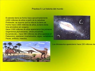 Practica 5: La historia del mundo
El planeta tierra se formo hace aproximadamente
4.600 millones de años a partir de la nebulosa
Protosolar, se supone que la vida en la tierra se
Formo hace 3.600 millones de años, la tierra tenia
Una atmósfera sin oxígeno.
Hace 2.500 millones de años aparecieron los primeros
Organismos pluricelulares, celula procariota,
Eucariota etc... hace 590 millones de años aparecio el
Paleozoico, aparecen invertebrados, algas, vertebrados,
Peces, anfibios, insectos.
Los dinosaurios aparecieron hace 230 millones de
 
