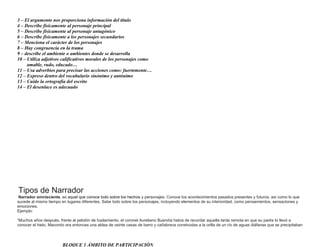 3 – El argumento nos proporciona información del titulo
4 – Describe físicamente al personaje principal
5 – Describe físicamente al personaje antagónico
6 – Describe físicamente a los personajes secundarios
7 – Menciona el carácter de los personajes
8 – Hay congruencia en la trama
9 – describe el ambiente o ambientes donde se desarrolla
10 – Utiliza adjetivos calificativos morales de los personajes como
amable, rudo, educado…
11 – Usa adverbios para precisar las acciones como: fuertemente…
12 – Expreso dentro del vocabulario sinónimo y antónimo
13 – Cuido la ortografía del escrito
14 – El desenlace es adecuado

Tipos de Narrador
Narrador omnisciente, es aquel que conoce todo sobre los hechos y personajes. Conoce los acontecimientos pasados presentes y futuros, así como lo que
sucede al mismo tiempo en lugares diferentes. Sabe todo sobre los personajes, incluyendo elementos de su interioridad, como pensamientos, sensaciones y
emociones.
Ejemplo:
“Muchos años después, frente al pelotón de fusilamiento, el coronel Aureliano Buendía había de recordar aquella tarde remota en que su padre lo llevó a
conocer el hielo. Macondo era entonces una aldea de veinte casas de barro y cañabrava construidas a la orilla de un río de aguas diáfanas que se precipitaban

BLOQUE 1 ÁMBITO DE PARTICIPACIÓN

 