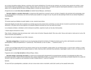 por un lecho de piedras pulidas, blancas y enormes como huevos prehistóricos. El mundo era tan reciente, que muchas cosas carecían de nombre, y para
mencionarlas había que señalarlas con el dedo. Todos los años, por el mes de marzo, una familia de gitanos desarrapados plantaba su carpa cerca de la
aldea y con un grande alboroto de pitos y timbales daban a conocer los nuevos inventos.”
(Fragmento de la novela Cien años de soledad, de Gabriel García Márquez, colombiano).
- Narrador objetivo o narrador observador, es aquel que sólo puede dar a conocer lo que ve, es decir, el aspecto y las acciones de los personajes, pero
no sus pensamientos ni emociones, así como los hechos que suceden en un lugar a la vez. Su punto de vista asemeja el lente de una cámara fotográfica o
cinematográfica.
Ejemplo:
“El hombre aquel que hablaba se quedó callado un rato, mirando hacia afuera.
Hasta ellos llegaba el sonido del río pasando sus crecidas aguas por las ramas de los camichines, el rumor del aire moviendo suavemente las hojas de los
almendros, y los gritos de los niños jugando en el pequeño espacio iluminado por la luz que salía de la tienda.
Los comejenes entraban y rebotaban contra la lámpara de petróleo, cayendo al suelo con las alas chamuscadas.
Y afuera seguía avanzando la noche.
!Oye, Camilo, mándanos otras dos cervezas más! -volvió a decir el hombre. Después añadió: Otra cosa, señor. Nunca verá usted un cielo azul en Luvina. Allí
todo el horizonte está desteñido…”
Fragmento del cuento Luvina de Juan Rulfo, mexicano.
- Narrador protagonista, el narrador es a la vez el personaje principal de la historia. Al relatar los hechos que ha vivido, está haciendo una narración
autobiográfica y habla principalmente en 1º persona (Ej. “Para entonces, yo aún no sabía…”; “Cuando la conocí…”).
Ejemplo:
“¿Cómo y por qué llegué hasta allí? Por los mismos motivos por los que he llegado a tantas partes. Es una historia larga y, lo que es peor, confusa. La culpa
es mía: nunca he podido pensar como pudiera hacerlo un metro, línea tras línea, centímetro tras centímetro, hasta llegar a ciento o a mil; y mi memoria no es
mucho mejor…”
Fragmento de la novela Hijo de ladrón de Manuel Rojas, chileno.
- Narrador testigo o personaje secundario, es aquel que ha presenciado directamente los acontecimientos narrados o ha participado de ellos como
personaje secundario. Puede introducir elementos de su propia subjetividad al relato y su conocimiento de los personajes principales depende de su grado de
cercanía o bien de la medida en que interactúa con ellos. Emplea tanto la 1º como la 3º persona.
Ejemplo:
“El caso del Ojo es paradigmático y ejemplar y tal vez no sea ocioso volver a recordarlo, sobre todo cuando ya han pasado tantos años.

 