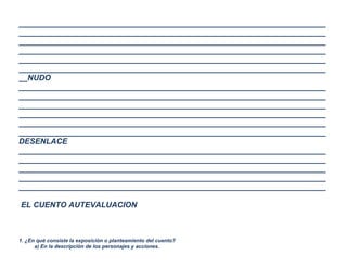 ______________________________________________________________________
______________________________________________________________________
______________________________________________________________________
______________________________________________________________________
______________________________________________________________________
______________________________________________________________________
__NUDO
______________________________________________________________________
______________________________________________________________________
______________________________________________________________________
______________________________________________________________________
______________________________________________________________________
______________________________________________________________________
DESENLACE
______________________________________________________________________
______________________________________________________________________
______________________________________________________________________
______________________________________________________________________
______________________________________________________________________
EL CUENTO AUTEVALUACION

1. ¿En qué consiste la exposición o planteamiento del cuento?
a) En la descripción de los personajes y acciones.

 