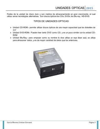 UNIDADES OPTICAS 2015
García Moreno Cristian Giovanni Página 3
Partes de la unidad de disco duro y son medios de almacenamiento en gran crecimiento, el cual
utiliza varias tecnologías alternativas. Son discos ópticos los CDs, DVDs, los Blu-ray, HD-DVD.
TIPOS DE UNIDADES OPTICAS
Unidad CD-ROM.- permite utilizar discos ópticos de una mayor capacidad que los diskettes de
3.5”
Unidad DVD-ROM.- Pueden leer tanto DVD como CD, y es un poco similar con la unidad CD-
ROM
Unidad Blu-Ray.- para empezar como su nombre lo dice utiliza un rayo láser azul, se utiliza
para almacenar datos, y es de mayor cantidad de datos que los anteriores.