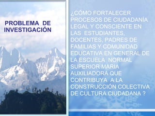 PROBLEMA  DE INVESTIGACIÓN ¿ CÓMO FORTALECER PROCESOS DE CIUDADANÍA LEGAL Y CONSCIENTE EN LAS  ESTUDIANTES, DOCENTES, PADRES DE FAMILIAS Y COMUNIDAD EDUCATIVA EN GENERAL DE LA ESCUELA  NORMAL SUPERIOR MARIA AUXILIADORA QUE CONTRIBUYA  A LA CONSTRUCCIÓN COLECTIVA DE CULTURA CIUDADANA ? 