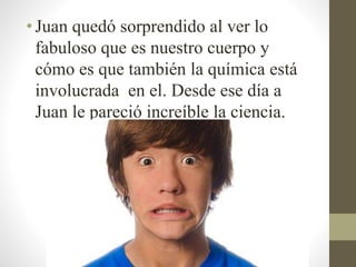 •Juan quedó sorprendido al ver lo
fabuloso que es nuestro cuerpo y
cómo es que también la química está
involucrada en el. Desde ese día a
Juan le pareció increíble la ciencia.
 