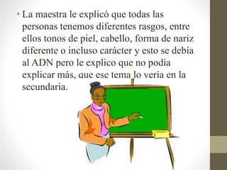 • La maestra le explicó que todas las
personas tenemos diferentes rasgos, entre
ellos tonos de piel, cabello, forma de nariz
diferente o incluso carácter y esto se debía
al ADN pero le explico que no podía
explicar más, que ese tema lo vería en la
secundaria.
 