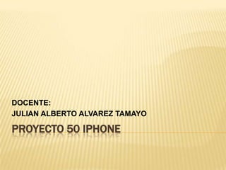 PROYECTO 50 IPHONE DOCENTE: JULIAN ALBERTO ALVAREZ TAMAYO 