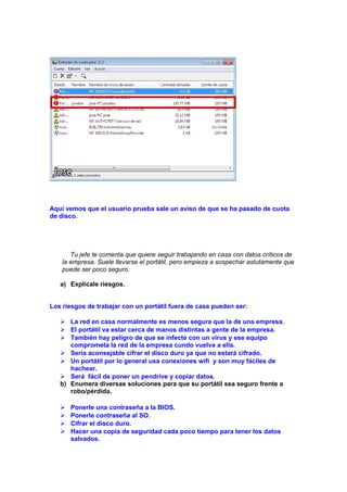 Aquí vemos que el usuario prueba sale un aviso de que se ha pasado de cuota
de disco.

Tu jefe te comenta que quiere seguir trabajando en casa con datos críticos de
la empresa. Suele llevarse el portátil, pero empieza a sospechar astutamente que
puede ser poco seguro:
a) Explícale riesgos.
Los riesgos de trabajar con un portátil fuera de casa pueden ser:
 La red en casa normalmente es menos segura que la de una empresa.
 El portátil va estar cerca de manos distintas a gente de la empresa.
 También hay peligro de que se infecte con un virus y ese equipo
comprometa la red de la empresa cundo vuelva a ella.
 Seria aconsejable cifrar el disco duro ya que no estará cifrado.
 Un portátil por lo general usa conexiones wifi y son muy fáciles de
hachear.
 Será fácil de poner un pendrive y copiar datos.
b) Enumera diversas soluciones para que su portátil sea seguro frente a
robo/pérdida.





Ponerle una contraseña a la BIOS.
Ponerle contraseña al SO.
Cifrar el disco duro.
Hacer una copia de seguridad cada poco tiempo para tener los datos
salvados.

 