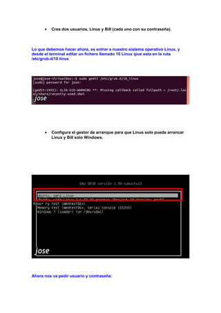 •

Crea dos usuarios, Linus y Bill (cada uno con su contraseña).

Lo que debemos hacer ahora, es entrar a nuestro sistema operativo Linux, y
desde el terminal editar un fichero llamado 10 Linux qiue esta en la ruta
/etc/grub.d/10 linux

•

Configura el gestor de arranque para que Linus solo pueda arrancar
Linux y Bill solo Windows.

Ahora nos va pedir usuario y contraseña:

 