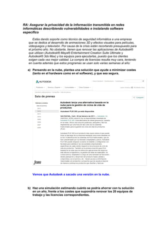 RA: Asegurar la privacidad de la información transmitida en redes
informáticas describiendo vulnerabilidades e instalando software
especifico
Estás dando soporte como técnico de seguridad informática a una empresa
que se dedica al desarrollo de animaciones 3D y efectos visuales para películas,
videojuegos y televisión. Por causa de la crisis están recortando presupuesto para
el próximo año. No obstante, tienen que renovar las aplicaciones de Autodesk®
que utilizan (Autodesk® Maya® Entertainment Creation Suite Ultimate y
Autodesk® 3ds Max) y los equipos para ejecutarlas, puesto que los clientes
exigen cada vez mejor calidad. La compra de licencias resulta muy cara, teniendo
en cuenta además que estos programas se usan solo varias semanas al año:
a) Pensando en la nube, plantea una solución que ayude a minimizar costes
(tanto en el hardware como en el software), y que sea segura.

Vemos que Autodesk a sacado una versión en la nube.

b) Haz una simulación estimando cuánto se podría ahorrar con tu solución
en un año, frente a los costes que supondría renovar los 20 equipos de
trabajo y las licencias correspondientes.

 