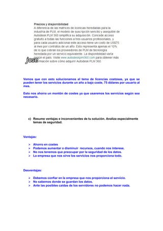 Vemos que con esto solucionamos el tema de licencias costosas, ya que se
pueden tener los servicios durante un año a bajo coste, 75 dólares por usuario al
mes.
Esto nos ahorra un montón de costes ya que usaremos los servicios según sea
necesario.

c) Resume ventajas e inconvenientes de tu solución. Analiza especialmente
temas de seguridad.

Ventajas:





Ahorro en costes
Podemos aumentar o disminuir recursos, cuando nos interese.
No nos tenemos que preocupar por la seguridad de los datos.
La empresa que nos sirve los servicios nos proporciona todo.

Desventajas:
 Debemos confiar en la empresa que nos proporciona el servicio.
 No sabemos donde se guardan los datos.
 Ante las posibles caídas de los servidores no podemos hacer nada.

 