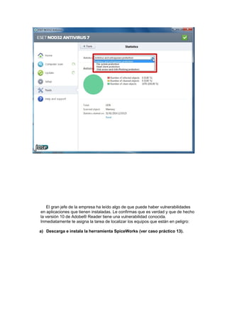 El gran jefe de la empresa ha leído algo de que puede haber vulnerabilidades
en aplicaciones que tienen instaladas. Le confirmas que es verdad y que de hecho
la versión 10 de Adobe® Reader tiene una vulnerabilidad conocida.
Inmediatamente te asigna la tarea de localizar los equipos que están en peligro:
a) Descarga e instala la herramienta SpiceWorks (ver caso práctico 13).

 