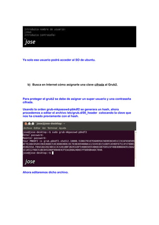 Ya solo ese usuario podrá acceder al SO de ubuntu.

b) Busca en Internet cómo asignarle una clave cifrada al Grub2.

Para proteger el grub2 se debe de asignar un super usuario y una contraseña
cifrada.
Usando la orden grub-mkpasswd-pbkdf2 se generara un hash, ahora
procedemos a editar el archivo /etc/grub.d/00_header colocando la clave que
nos ha creado previamente con el hash.

Ahora editaremos dicho archivo.

 
