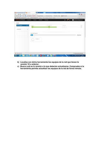 b) Localiza con dicha herramienta los equipos de tu red que tienen la
versión 10 o anterior.
c) Busca cuál es la versión a la que deberían actualizarse. Comprueba si la
herramienta permite actualizar los equipos de la red de forma remota.

 