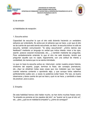 UNIVERSIDAD DE PAMPLONA 
COMPUTADORES PARA EDUCAR 
ESTRATEGIA DE FORMACIÓN Y ACCESO PARA LA APROPIACIÓN PEDAGÓGICA DE LAS TIC 
PROYECTO PEDAGÓGICO CON TIC 
2013 
b) de emisión 
a) Habilidades de recepción: 
1. Escucha activa: 
Capacidad de escuchar lo que el otro está diciendo haciendo un verdadero 
esfuerzo por entenderle. Es activa por el esfuerzo que se hace, y por que el otro 
se da cuenta de que está siendo escuchado, es decir, la escucha activa no sólo es 
escucha, también comunicación: "te estoy escuchando". ¿Cómo damos ese 
feedback? mediante un lenguaje no verbal que indica interés: mirar a los ojos, 
asentir, postura corporal incorporada, etc...., y también mediante las preguntas. 
Para verdaderamente entender lo que el otro me está diciendo, tendré que 
preguntar aquello que no capto, lógicamente, con una actitud de interés y 
cordialidad, de manera que no se sienta intimidado. 
Lo que no hace la escucha activa es: interrumpir, contar nuestra propia historia, 
síndrome del experto, juzgar, terminar la frase, dar consejos prematuros, 
etc....Aquí se añadirían todas esas cosas que nos molestan que nos hagan 
cuando estamos contando o aportando algo, y que aunque todos sabemos 
perfectamente cuales son, a veces no podemos evitar hacer. Por eso, es bueno 
observarse y darse cuenta de qué se hace y qué no se hace, y cambiarlo a base 
de practicar, poco a poco. 
2. Empatía: 
De esta habilidad hemos oído hablar mucho, se han dicho muchas frases como: 
"la empatía es ponerse en los zapatos del otro", es "querer ver lo que el otro ve", 
etc....pero, ¿qué es en realidad la empatía? y ¿cómo se consigue? 
 