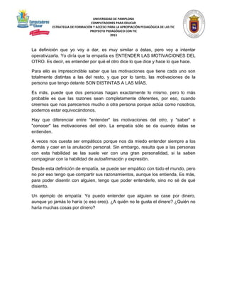 UNIVERSIDAD DE PAMPLONA 
COMPUTADORES PARA EDUCAR 
ESTRATEGIA DE FORMACIÓN Y ACCESO PARA LA APROPIACIÓN PEDAGÓGICA DE LAS TIC 
PROYECTO PEDAGÓGICO CON TIC 
2013 
La definición que yo voy a dar, es muy similar a éstas, pero voy a intentar 
operativizarla. Yo diría que la empatía es ENTENDER LAS MOTIVACIONES DEL 
OTRO. Es decir, es entender por qué el otro dice lo que dice y hace lo que hace. 
Para ello es imprescindible saber que las motivaciones que tiene cada uno son 
totalmente distintas a las del resto, y que por lo tanto, las motivaciones de la 
persona que tengo delante SON DISTINTAS A LAS MÍAS. 
Es más, puede que dos personas hagan exactamente lo mismo, pero lo más 
probable es que las razones sean completamente diferentes, por eso, cuando 
creemos que nos parecemos mucho a otra persona porque actúa como nosotros, 
podemos estar equivocándonos. 
Hay que diferenciar entre "entender" las motivaciones del otro, y "saber" o 
"conocer" las motivaciones del otro. La empatía sólo se da cuando éstas se 
entienden. 
A veces nos cuesta ser empáticos porque nos da miedo entender siempre a los 
demás y caer en la anulación personal. Sin embargo, resulta que a las personas 
con esta habilidad se las suele ver con una gran personalidad, si la saben 
compaginar con la habilidad de autoafirmación y expresión. 
Desde esta definición de empatía, se puede ser empático con todo el mundo, pero 
no por eso tengo que compartir sus razonamientos, aunque los entienda, Es más, 
para poder disentir con alguien, tengo que poder entenderle, sino no sé de qué 
disiento. 
Un ejemplo de empatía: Yo puedo entender que alguien se case por dinero, 
aunque yo jamás lo haría (o eso creo). ¿A quién no le gusta el dinero? ¿Quién no 
haría muchas cosas por dinero? 
 