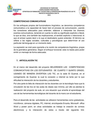 UNIVERSIDAD DE PAMPLONA 
COMPUTADORES PARA EDUCAR 
ESTRATEGIA DE FORMACIÓN Y ACCESO PARA LA APROPIACIÓN PEDAGÓGICA DE LAS TIC 
PROYECTO PEDAGÓGICO CON TIC 
2013 
COMPETENCIAS COMUNICATIVAS 
En los enfoques propios del funcionalismo lingüístico, se denomina competencia 
comunicativa a la capacidad de hacer bien el proceso de comunicación, usando 
los conectores adecuados para entender, elaborar e interpretar los diversos 
eventos comunicativos, teniendo en cuenta no sólo su significado explícito o literal, 
lo que se dice, sino también las implicaciones, el sentido explícito o intencional, lo 
que el emisor quiere decir o lo que el destinatario quiere entender. El término se 
refiere a las reglas sociales, culturales y psicológicas que determinan el uso 
particular del lenguaje en un momento dado. 
La expresión se creó para oponerla a la noción de competencia lingüística, propia 
de la gramática generativa. Según el enfoque funcional, esta no basta para poder 
emitir un mensaje de forma adecuada. 
7. ARTICULACIÓN TIC 
En el marco del desarrollo del proyecto MEJOREMOS LAS COMPETENCIAS 
COMUNICATIVAS EN LOS ESTUDIANTES DE CUARTO Y QUINTO GRADO, 
USANDO DE MANERA DIVERTIDA LAS TIC, en la sede El Guamal, en el 
corregimiento de Guamal, la cual la conexión a internet es lenta por lo que 
dificultad la interacción de los docentes y estudiantes. 
Por otra parte la falta de interacción de los docentes con la tecnología hace que la 
vinculación de las tics en las aulas de clases sea mínima, por ello se plantea la 
realización del proyecto de aula, en una situación que amerite el aprendizaje del 
uso de las herramientas tecnológicas del docente de la mano con el estudiante. 
Para el desarrollo de las actividades se utilizaron herramientas como grabadoras, 
micrófonos, cámaras digitales, PC, internet, enciclopedia Encarta, Microsoft office 
Word y power point, en otras actividades se trabajo la creación de correos 
electrónicos y la interacción de estos a través del siguiente link: 
 