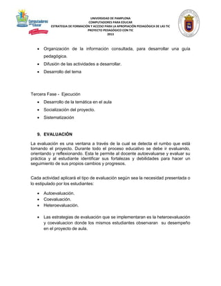 UNIVERSIDAD DE PAMPLONA 
COMPUTADORES PARA EDUCAR 
ESTRATEGIA DE FORMACIÓN Y ACCESO PARA LA APROPIACIÓN PEDAGÓGICA DE LAS TIC 
PROYECTO PEDAGÓGICO CON TIC 
2013 
 Organización de la información consultada, para desarrollar una guía 
pedagógica. 
 Difusión de las actividades a desarrollar. 
 Desarrollo del tema 
Tercera Fase - Ejecución 
 Desarrollo de la temática en el aula 
 Socialización del proyecto. 
 Sistematización 
9. EVALUACIÓN 
La evaluación es una ventana a través de la cual se detecta el rumbo que está 
tomando el proyecto. Durante todo el proceso educativo se debe ir evaluando, 
orientando y reflexionando. Esta le permite al docente autoevaluarse y evaluar su 
práctica y al estudiante identificar sus fortalezas y debilidades para hacer un 
seguimiento de sus propios cambios y progresos. 
Cada actividad aplicará el tipo de evaluación según sea la necesidad presentada o 
lo estipulado por los estudiantes: 
 Autoevaluación. 
 Coevaluación. 
 Heteroevaluación. 
 Las estrategias de evaluación que se implementaran es la heteroevaluación 
y coevaluacion donde los mismos estudiantes observaran su desempeño 
en el proyecto de aula. 
 