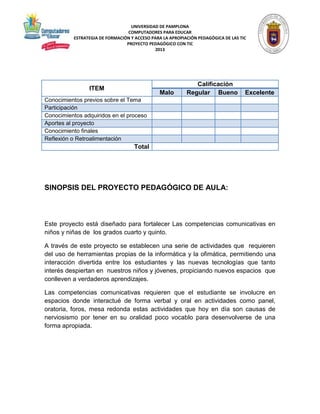 UNIVERSIDAD DE PAMPLONA 
COMPUTADORES PARA EDUCAR 
ESTRATEGIA DE FORMACIÓN Y ACCESO PARA LA APROPIACIÓN PEDAGÓGICA DE LAS TIC 
PROYECTO PEDAGÓGICO CON TIC 
2013 
ITEM 
Calificación 
Malo Regular Bueno Excelente 
Conocimientos previos sobre el Tema 
Participación 
Conocimientos adquiridos en el proceso 
Aportes al proyecto 
Conocimiento finales 
Reflexión o Retroalimentación 
Total 
SINOPSIS DEL PROYECTO PEDAGÓGICO DE AULA: 
Este proyecto está diseñado para fortalecer Las competencias comunicativas en 
niños y niñas de los grados cuarto y quinto. 
A través de este proyecto se establecen una serie de actividades que requieren 
del uso de herramientas propias de la informática y la ofimática, permitiendo una 
interacción divertida entre los estudiantes y las nuevas tecnologías que tanto 
interés despiertan en nuestros niños y jóvenes, propiciando nuevos espacios que 
conlleven a verdaderos aprendizajes. 
Las competencias comunicativas requieren que el estudiante se involucre en 
espacios donde interactué de forma verbal y oral en actividades como panel, 
oratoria, foros, mesa redonda estas actividades que hoy en día son causas de 
nerviosismo por tener en su oralidad poco vocablo para desenvolverse de una 
forma apropiada. 
 