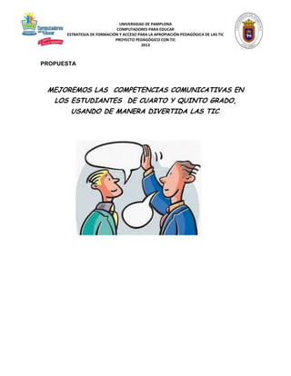 UNIVERSIDAD DE PAMPLONA 
COMPUTADORES PARA EDUCAR 
ESTRATEGIA DE FORMACIÓN Y ACCESO PARA LA APROPIACIÓN PEDAGÓGICA DE LAS TIC 
PROYECTO PEDAGÓGICO CON TIC 
2013 
PROPUESTA 
MEJOREMOS LAS COMPETENCIAS COMUNICATIVAS EN 
LOS ESTUDIANTES DE CUARTO Y QUINTO GRADO, 
USANDO DE MANERA DIVERTIDA LAS TIC. 
 