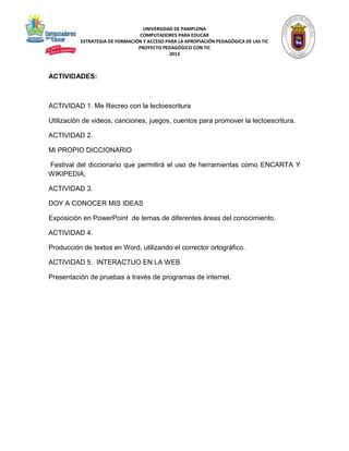 UNIVERSIDAD DE PAMPLONA 
COMPUTADORES PARA EDUCAR 
ESTRATEGIA DE FORMACIÓN Y ACCESO PARA LA APROPIACIÓN PEDAGÓGICA DE LAS TIC 
PROYECTO PEDAGÓGICO CON TIC 
2013 
ACTIVIDADES: 
ACTIVIDAD 1. Me Recreo con la lectoescritura 
Utilización de videos, canciones, juegos, cuentos para promover la lectoescritura. 
ACTIVIDAD 2. 
Mi PROPIO DICCIONARIO 
Festival del diccionario que permitirá el uso de herramientas como ENCARTA Y 
WIKIPEDIA. 
ACTIVIDAD 3. 
DOY A CONOCER MIS IDEAS 
Exposición en PowerPoint de temas de diferentes áreas del conocimiento. 
ACTIVIDAD 4. 
Producción de textos en Word, utilizando el corrector ortográfico. 
ACTIVIDAD 5. INTERACTUO EN LA WEB 
Presentación de pruebas a través de programas de internet. 
 