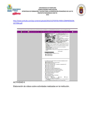UNIVERSIDAD DE PAMPLONA 
COMPUTADORES PARA EDUCAR 
ESTRATEGIA DE FORMACIÓN Y ACCESO PARA LA APROPIACIÓN PEDAGÓGICA DE LAS TIC 
PROYECTO PEDAGÓGICO CON TIC 
2013 
http://www.actiludis.com/wp-content/uploads/2012/12/TEXTOS-PARA-COMPRENSION-LECTORA. 
pdf 
ACTIVIDAD 6. 
Elaboración de videos sobre actividades realizadas en la institución. 
 