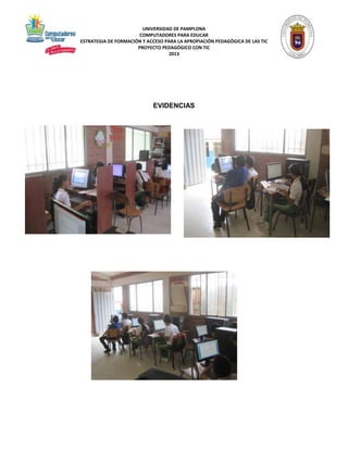 UNIVERSIDAD DE PAMPLONA 
COMPUTADORES PARA EDUCAR 
ESTRATEGIA DE FORMACIÓN Y ACCESO PARA LA APROPIACIÓN PEDAGÓGICA DE LAS TIC 
PROYECTO PEDAGÓGICO CON TIC 
2013 
EVIDENCIAS 
 