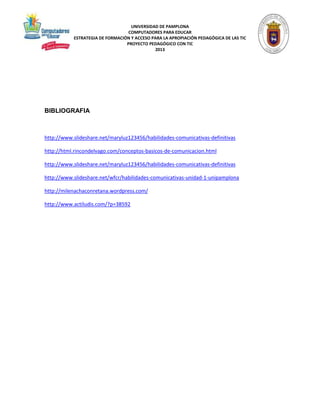 UNIVERSIDAD DE PAMPLONA 
COMPUTADORES PARA EDUCAR 
ESTRATEGIA DE FORMACIÓN Y ACCESO PARA LA APROPIACIÓN PEDAGÓGICA DE LAS TIC 
PROYECTO PEDAGÓGICO CON TIC 
2013 
BIBLIOGRAFIA 
http://www.slideshare.net/maryluz123456/habilidades-comunicativas-definitivas 
http://html.rincondelvago.com/conceptos-basicos-de-comunicacion.html 
http://www.slideshare.net/maryluz123456/habilidades-comunicativas-definitivas 
http://www.slideshare.net/wfcr/habilidades-comunicativas-unidad-1-unipamplona 
http://milenachaconretana.wordpress.com/ 
http://www.actiludis.com/?p=38592 
