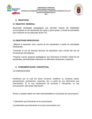 UNIVERSIDAD DE PAMPLONA 
COMPUTADORES PARA EDUCAR 
ESTRATEGIA DE FORMACIÓN Y ACCESO PARA LA APROPIACIÓN PEDAGÓGICA DE LAS TIC 
PROYECTO PEDAGÓGICO CON TIC 
2013 
5. OBJETIVOS: 
5.1 OBJETIVO GENERAL: 
Desarrollar estrategias pedagógicas que permitan mejorar las habilidades 
comunicativas en los estudiantes de cuarto y quinto grado, a través de actividades 
que involucren el uso adecuado de las TIC. 
5.2 OBJETIVOS ESPECIFICOS: 
_Mejorar la expresión oral y escrita de los estudiantes a través de actividades 
interesantes. 
-Fomentar el uso de diversas técnicas de exposición oral a través del uso de 
herramientas tecnológicas. 
-Propiciar nuevos espacios pedagógicos que favorezcan la fluidez verbal de los 
estudiantes, permitiéndoles interactuar en diferentes situaciones y espacios. 
6. FUNDAMENTACION CONCEPTUAL 
LA COMUNICACIÓN. 
Fenómeno por el cual los seres humanos modifican su conducta (actos, 
pensamientos, sentimientos, creencias, etc..) a partir de una información que 
intercambian. Si no hay modificación de conducta o intercambio, no hay 
comunicación, sólo existe información. 
Emisor y receptor deben ser roles intercambiables en el proceso de comunicación. 
1. Elementos que intervienen en la comunicación. 
Los elementos que intervienen en el acto comunicativo son: 
 