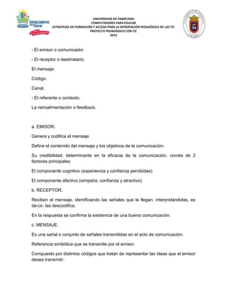 UNIVERSIDAD DE PAMPLONA 
COMPUTADORES PARA EDUCAR 
ESTRATEGIA DE FORMACIÓN Y ACCESO PARA LA APROPIACIÓN PEDAGÓGICA DE LAS TIC 
PROYECTO PEDAGÓGICO CON TIC 
2013 
- El emisor o comunicador. 
- El receptor o destinatario. 
El mensaje. 
Código. 
Canal. 
- El referente o contexto. 
La retroalimentación o feedback. 
a. EMISOR. 
Genera y codifica el mensaje 
Define el contenido del mensaje y los objetivos de la comunicación. 
Su credibilidad, determinante en la eficacia de la comunicación, consta de 2 
factores principales: 
El componente cognitivo (experiencia y confianza percibidas) 
El componente afectivo (simpatía, confianza y atractivo) 
b. RECEPTOR. 
Reciben el mensaje, identificando las señales que le llegan, interpretándolas, es 
de­cir, 
las descodifica. 
En la respuesta se confirma la existencia de una buena comunicación. 
c. MENSAJE. 
Es una señal o conjunto de señales transmitidas en el acto de comunicación. 
Referencia simbólica que se transmite por el emisor. 
Compuesto por distintos códigos que tratan de representar las ideas que el emisor 
desea transmitir. 
 