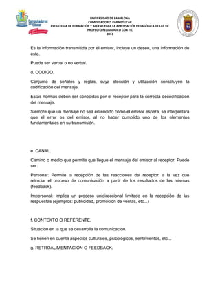 UNIVERSIDAD DE PAMPLONA 
COMPUTADORES PARA EDUCAR 
ESTRATEGIA DE FORMACIÓN Y ACCESO PARA LA APROPIACIÓN PEDAGÓGICA DE LAS TIC 
PROYECTO PEDAGÓGICO CON TIC 
2013 
Es la información transmitida por el emisor, incluye un deseo, una información de 
este. 
Puede ser verbal o no verbal. 
d. CODIGO. 
Conjunto de señales y reglas, cuya elección y utilización constituyen la 
codificación del mensaje. 
Estas normas deben ser conocidas por el receptor para la correcta decodificación 
del mensaje. 
Siempre que un mensaje no sea entendido como el emisor espera, se interpretará 
que el error es del emisor, al no haber cumplido uno de los elementos 
fundamentales en su transmisión. 
e. CANAL. 
Camino o medio que permite que llegue el mensaje del emisor al receptor. Puede 
ser: 
Personal: Permite la recepción de las reacciones del receptor, a la vez que 
reiniciar el proceso de comunicación a partir de los resultados de las mismas 
(feedback). 
Impersonal: Implica un proceso unidireccional limitado en la recepción de las 
respuestas (ejemplos: publicidad, promoción de ventas, etc...) 
f. CONTEXTO O REFERENTE. 
Situación en la que se desarrolla la comunicación. 
Se tienen en cuenta aspectos culturales, psicológicos, sentimientos, etc... 
g. RETROALIMENTACIÓN O FEEDBACK. 
 