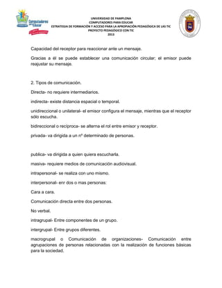 UNIVERSIDAD DE PAMPLONA 
COMPUTADORES PARA EDUCAR 
ESTRATEGIA DE FORMACIÓN Y ACCESO PARA LA APROPIACIÓN PEDAGÓGICA DE LAS TIC 
PROYECTO PEDAGÓGICO CON TIC 
2013 
Capacidad del receptor para reaccionar ante un mensaje. 
Gracias a él se puede establecer una comunicación circular; el emisor puede 
reajustar su mensaje. 
2. Tipos de comunicación. 
Directa- no requiere intermediarios. 
indirecta- existe distancia espacial o temporal. 
unidireccional o unilateral- el emisor configura el mensaje, mientras que el receptor 
sólo escucha. 
bidireccional o recíproca- se alterna el rol entre emisor y receptor. 
privada- va dirigida a un nº determinado de personas. 
publica- va dirigida a quien quiera escucharla. 
masiva- requiere medios de comunicación audiovisual. 
intrapersonal- se realiza con uno mismo. 
interpersonal- enr dos o mas personas: 
Cara a cara. 
Comunicación directa entre dos personas. 
No verbal. 
intragrupal- Entre componentes de un grupo. 
intergrupal- Entre grupos diferentes. 
macrogrupal o Comunicación de organizaciones- Comunicación entre 
agrupaciones de personas relacionadas con la realización de funciones básicas 
para la sociedad. 
 