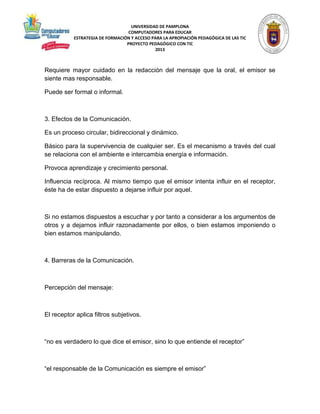 UNIVERSIDAD DE PAMPLONA 
COMPUTADORES PARA EDUCAR 
ESTRATEGIA DE FORMACIÓN Y ACCESO PARA LA APROPIACIÓN PEDAGÓGICA DE LAS TIC 
PROYECTO PEDAGÓGICO CON TIC 
2013 
Requiere mayor cuidado en la redacción del mensaje que la oral, el emisor se 
siente mas responsable. 
Puede ser formal o informal. 
3. Efectos de la Comunicación. 
Es un proceso circular, bidireccional y dinámico. 
Básico para la supervivencia de cualquier ser. Es el mecanismo a través del cual 
se relaciona con el ambiente e intercambia energía e información. 
Provoca aprendizaje y crecimiento personal. 
Influencia recíproca. Al mismo tiempo que el emisor intenta influir en el receptor, 
éste ha de estar dispuesto a dejarse influir por aquel. 
Si no estamos dispuestos a escuchar y por tanto a considerar a los argumentos de 
otros y a dejarnos influir razonadamente por ellos, o bien estamos imponiendo o 
bien estamos manipulando. 
4. Barreras de la Comunicación. 
Percepción del mensaje: 
El receptor aplica filtros subjetivos. 
“no es verdadero lo que dice el emisor, sino lo que entiende el receptor” 
“el responsable de la Comunicación es siempre el emisor” 
 