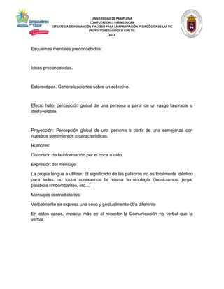 UNIVERSIDAD DE PAMPLONA 
COMPUTADORES PARA EDUCAR 
ESTRATEGIA DE FORMACIÓN Y ACCESO PARA LA APROPIACIÓN PEDAGÓGICA DE LAS TIC 
PROYECTO PEDAGÓGICO CON TIC 
2013 
Esquemas mentales preconcebidos: 
Ideas preconcebidas. 
Estereotipos. Generalizaciones sobre un colectivo. 
Efecto halo: percepción global de una persona a partir de un rasgo favorable o 
desfavorable. 
Proyección: Percepción global de una persona a partir de una semejanza con 
nuestros sentimientos o características. 
Rumores: 
Distorsión de la información por el boca a oído. 
Expresión del mensaje: 
La propia lengua a utilizar. El significado de las palabras no es totalmente idéntico 
para todos: no todos conocemos la misma terminología (tecnicismos, jerga, 
palabras rimbombantes, etc...) 
Mensajes contradictorios: 
Verbalmente se expresa una coso y gestualmente otra diferente 
En estos casos, impacta más en el receptor la Comunicación no verbal que la 
verbal. 
 