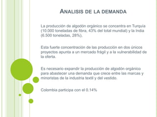 ANALISIS DE LA DEMANDA
La producción de algodón orgánico se concentra en Turquía
(10.000 toneladas de fibra, 43% del total mundial) y la India
(6.500 toneladas, 28%),
Esta fuerte concentración de las producción en dos únicos
proyectos apunta a un mercado frágil y a la vulnerabilidad de
la oferta.
Es necesario expandir la producción de algodón orgánico
para abastecer una demanda que crece entre las marcas y
minoristas de la industria textil y del vestido.
Colombia participa con el 0.14%

 
