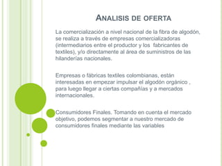 ANALISIS DE OFERTA
La comercialización a nivel nacional de la fibra de algodón,
se realiza a través de empresas comercializadoras
(intermediarios entre el productor y los fabricantes de
textiles), y/o directamente al área de suministros de las
hilanderías nacionales.
Empresas o fábricas textiles colombianas, están
interesadas en empezar impulsar el algodón orgánico ,
para luego llegar a ciertas compañías y a mercados
internacionales.
Consumidores Finales. Tomando en cuenta el mercado
objetivo, podemos segmentar a nuestro mercado de
consumidores finales mediante las variables

 