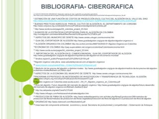 BIBLIOGRAFIA- CIBERGRAFICA
LA GUIA DE NEGOCIOS ORGANICOS. Desarrollar cadenas de valor sostenible con pequeños agricultores
http://www.unep.ch/etb/publications/Organic%20Agriculture/Organic%20Business%20Guide%20publication/Guia%20de%20negocios%20organicos_Sp.pdf
4

ESTIMACIÓN DE UNA FUNCIÓN DE COSTOS DE PRODUCCIÓN EN EL CULTIVO DEL ALGODÓN EN EL VALLE DEL SINÚ
http://www.unicordoba.edu.co/revistas/rta/documentos/15-2/Art%207.%20PRODUCCION%20DE%20ALGODON.pdf
5

BUENAS PRACTICAS AGRICOLAS PARA EL CULTIVO DE ALGODÓN EL EL DEPARTAMENTO DE CORDOBA
http://www.corpoica.org.co/sitioweb/Archivos/Publicaciones/algodonenCordoba.pdf
7

http://www.socila.eu/es/pages/04_colombia_project_03.html

8

AVANCES DE LA ESTRATEGIA EXPORTADORA PARA EL ALGODÓN EN COLOMBIA
http://conalgodon.com/sites/default/files/Revista%20Exportaci%C3%B3n.pdf
10

ASPECTOS DEL MUNICIPIO DE CERETE http://www.cerete.unlugar.com/economia.htm

11

GUIA DEL EXPORTADOR DE ALGODÓN http://www.guiadealgodon.org/guia-de-algodon/algodon-organico-v/

12

ALGODÓN ORGANICO EN COLOMBIA http://es.scribd.com/doc/88873429/04-01-Algodon-Organico-en-Colombia

13ECONOMIA
14

DE COLOMBIA http://pwp.supercabletv.net.co/garcru/colombia/Colombia/economia.html

http://www.socila.eu/es/pages/04_colombia_project_03.html

15

IMPORTANCIA DEL ALGODÓN EN EL COMERCIOMUNDIAL. GUIA DEL ESXPORTADOR DE ALGODON
http://www.guiadealgodon.org/guia-de-algodon/importancia-del-algodon-en-el-comercio-mundial/
17

fenalce.org/arch_public/Perspectivas%20%20No%20104.pdf

18Algodón
20

orgánico vida plena. www.saludableynatural.com.ar/algodon-organico/

www.intracen.org/uploadedFiles/.../Cotton%20Guide%20Spanish.pdf

22

Medición de los precios del algodón a distintos niveles : ttp://www.guiadealgodon.org/guia-de-algodon/medicio-de-los-precios-del-algodona-distintos-niveles/#sthash.uzC5e6zc.dpuf
23 ASPECTOS

DE LA ECONOMIA DEL MUNICIPIO DE CERETE. http://www.cerete.unlugar.com/economia.htm

25PROGRAMA

ESTRATEGICO DE NECESIDADES DE INVESTIGACION Y TRANSFERENCIA DE TECNOLOGIA- ALGODÓNhttp://www.cofupro.org.mx/cofupro/Publicacion/Archivos/penit72.pdf
26 Algodón

orgánico en Colombia www.socila.eu/en/.../04_01_Algodon_organico_en_Colombia.pdf

30 Guía

del algodón. Futuro desarrollo del mercado de algodón orgánico: http://www.guiadealgodon.org/guia-de-algodon/futuro-desarrollodel-mercado-de-algodon-organico-xiv/#sthash.AxetkecS.dpuf
31

http://es.wikipedia.org/wiki/Ceret%C3%A9

32

http://www.infoagro.com/herbaceos/industriales/algodon.htm

33

PRODUCCION DE FIBRA DE ALGODÓN http://www.redtextilargentina.com.ar/index.php/fibras/f-produccion/289-metodos-deproduccion-de-fibras/metodos-de-produccion-de-fibras-vegetales/produccion-de-fibra-de-algodon/212-produccion-de-fibra-de-algodon
37 ORGANICAS
40

http://www.metrocert.com/files/boletin0.pdf

línea base del componente ambiental, económico y social. Secretaria de productividad y competitividad – Gobernación de Antioquia

 
