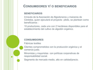 CONSUMIDORES Y/ O BENEFICIARIOS
BENEFICIARIOS
A través de la Asociación de Algodoneros y maiceros de
Córdoba, quien ejecutará el proyecto piloto, se plantean como
beneficiarios :
10 productores, cada uno con 2 hectáreas disponibles para el
establecimiento del cultivo de algodón orgánico.

CONSUMIDORES
Fábricas textiles
Clientes comprometidos con la producción orgánica y el
comercio justo.
Minoristas y mayoristas con políticas corporativas de
responsabilidad social.
Segmento de mercado medio, alto en calidad/precio.

 