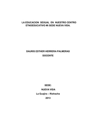 LA EDUCACION SEXUAL EN NUESTRO CENTRO ETNOEDUCATIVO #6 SEDE NUEVA VIDA. 
DAURIS ESTHER HERRERA PALMERAS 
DOCENTE 
SEDE: 
NUEVA VIDA 
La Guajira – Riohacha 
2013 
 