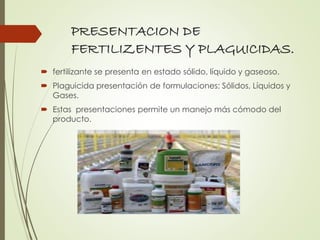 PRESENTACION DE
FERTILIZENTES Y PLAGUICIDAS.
 fertilizante se presenta en estado sólido, líquido y gaseoso.
 Plaguicida presentación de formulaciones: Sólidos, Líquidos y
Gases.
 Estas presentaciones permite un manejo más cómodo del
producto.
 