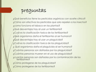 preguntas
¿Qué beneficios tiene los pesticidas orgánicos con aceite cítrico?
¿Cómo son efectivos los pesticidas que solo repelen a los insectos?
¿como funciona el tabaco en las plantas?
¿Qué desventajas hay al usar un fertilizante?
¿Cuál es la clasificación toxica de los fertilizantes?
¿Qué organismos daña el fertilizantes al ser humano?
¿Qué desventajas hay al usar un plaguicida?
¿Cuál es la clasificación toxica de los plaguicidas?
¿ Qué organismos daña el plaguicida al ser humano?
¿Cuántas personas son dañadas por los plaguicidas?
¿Cuántas personas mueren en el uso de plaguicidas?
¿cuantas personas son dañadas por la contaminación de los
fertilizantes?
¿Cómo protegerse de los plaguicidas?
¿Cómo protegerse de los fertilizantes?
 