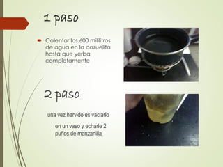 1 paso
 Calentar los 600 mililitros
de agua en la cazuelita
hasta que yerba
completamente
2 paso
una vez hervido es vaciarlo
en un vaso y echarle 2
puños de manzanilla
 