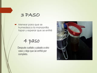 3 PASO
 Menear para que se
humedezca la manzanilla
tapar y esperar que se enfrié
4 paso
Después cuélalo y pásalo a otro
vaso y deja que se enfrié por
completo.
 