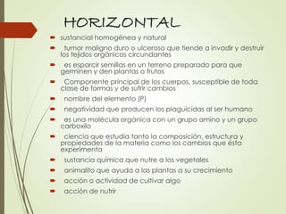 HORIZONTAL
 sustancial homogénea y natural
 tumor maligno duro o ulceroso que tiende a invadir y destruir
los tejidos orgánicos circundantes
 es esparcir semillas en un terreno preparado para que
germinen y den plantas o frutos
 Componente principal de los cuerpos, susceptible de toda
clase de formas y de sufrir cambios
 nombre del elemento (P)
 negatividad que producen los plaguicidas al ser humano
 es una molécula orgánica con un grupo amino y un grupo
carboxilo
 ciencia que estudia tanto la composición, estructura y
propiedades de la materia como los cambios que ésta
experimenta
 sustancia química que nutre a los vegetales
 animalito que ayuda a las plantas a su crecimiento
 acción o actividad de cultivar algo
 acción de nutrir
 