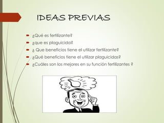 IDEAS PREVIAS
 ¿Qué es fertilizante?
 ¿que es plaguicida?
 ¿ Que beneficios tiene el utilizar fertilizante?
 ¿Qué beneficios tiene el utilizar plaguicidas?
 ¿Cuáles son los mejores en su función fertilizantes ?
 