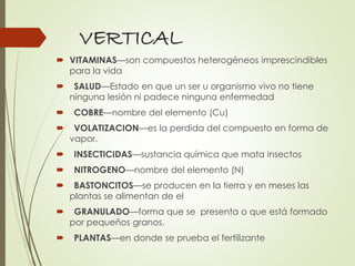 VERTICAL
 VITAMINAS—son compuestos heterogéneos imprescindibles
para la vida
 SALUD—Estado en que un ser u organismo vivo no tiene
ninguna lesión ni padece ninguna enfermedad
 COBRE—nombre del elemento (Cu)
 VOLATIZACION—es la perdida del compuesto en forma de
vapor.
 INSECTICIDAS—sustancia química que mata insectos
 NITROGENO—nombre del elemento (N)
 BASTONCITOS—se producen en la tierra y en meses las
plantas se alimentan de el
 GRANULADO—forma que se presenta o que está formado
por pequeños granos.
 PLANTAS—en donde se prueba el fertilizante
 