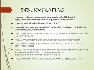 BIBLIOGRAFIAS
 http://www.liberaong.org/nota_explotacion.php?id=35nv.4
http://www.consumoresponsable.org/actua/aseopersonal
 http://plaguicidasyfertilizantes.blogspot.mx/
 http://sian.inia.gob.ve/repositorio/revistas_tec/ceniaphoy/articulos/n6/
arti/farrera_r/arti/farrera_r.htm
 http://www.tecnun.es/asignaturas/Ecologia/Hipertexto/06Recursos/121I
mpactAmbAgr.ht.
 http://www.elhogarnatural.com/abonos%20y%20fertilizantes.htm
 http://www.scielosp.org/scielo.php?script=sci_arttext&pid=S1020-
49891998001200003
 http://www.noticiasvallemedio.com.ar/index.php?option=com_content
&view=article&id=1236:como-protegerse-de-los-
plaguicidas&catid=17:produccion&Itemid=2
 http://training.itcilo.it/actrav_cdrom2/es/osh/kemi/pest/pesti2.htm
 