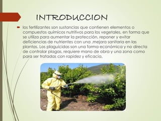 INTRODUCCION
 los fertilizantes son sustancias que contienen elementos o
compuestos químicos nutritivos para los vegetales, en forma que
se utiliza para aumentar la protección, reponer y evitar
deficiencias de nutrientes con una ,mejora sanitaria en las
plantas. Los plaguicidas son una forma económica y no directa
de controlar plagas, requiere mano de obra y una zona como
para ser tratadas con rapidez y eficacia.
 